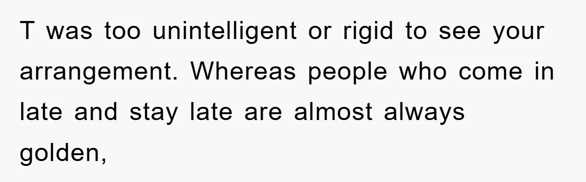 T was too unintelligent or rigid to see your arrangement. Whereas people who come in late and stay late are almost always golden,