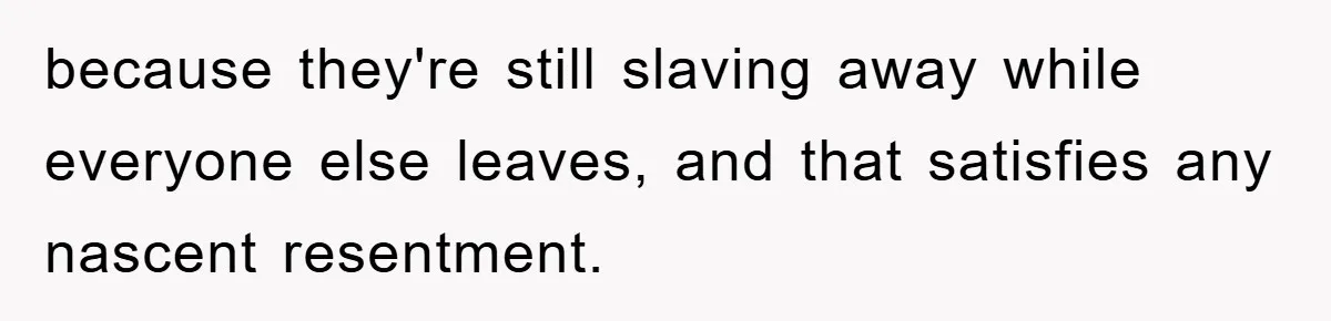 because they're still slaving away while everyone else leaves, and that satisfies any nascent resentment.