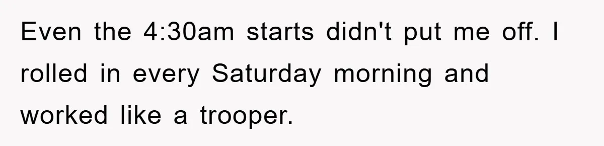 Even the 4:30am starts didn't put me off. I rolled in every Saturday morning and worked like a trooper.