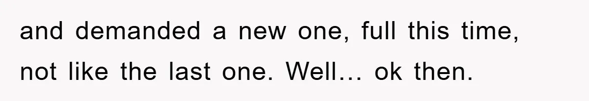 and demanded a new one, full this time, not like the last one. Well… ok then.