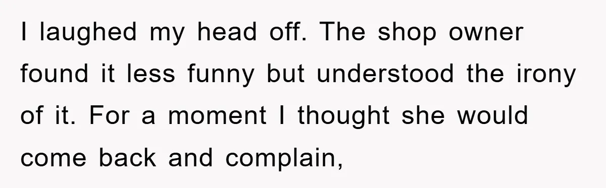 I laughed my head off. The shop owner found it less funny but understood the irony of it. For a moment I thought she would come back and complain,