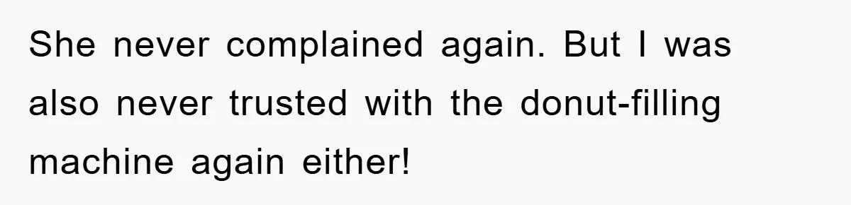 She never complained again. But I was also never trusted with the donut-filling machine again either!