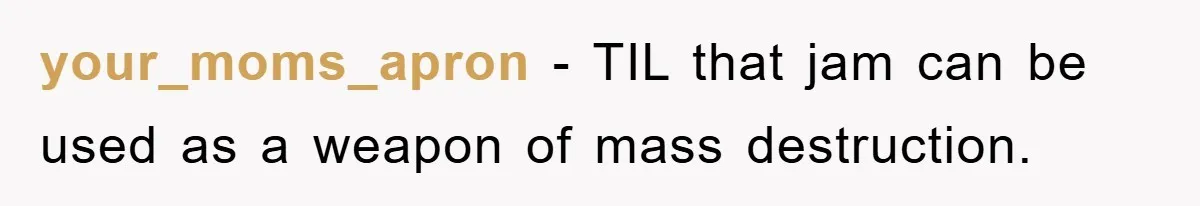 your_moms_apron − TIL that jam can be used as a weapon of mass destruction.