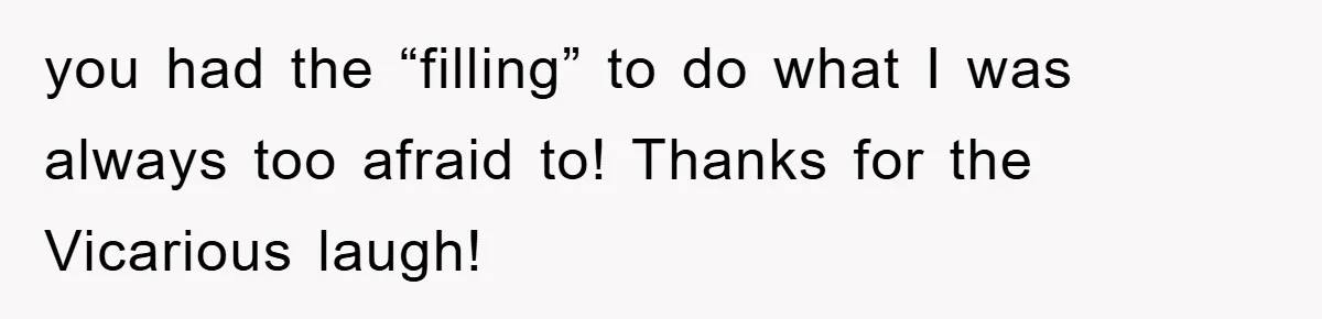 you had the “filling” to do what I was always too afraid to! Thanks for the Vicarious laugh!