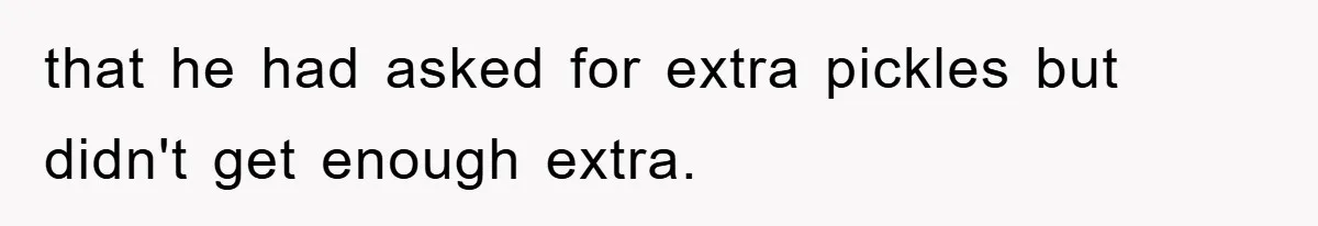 that he had asked for extra pickles but didn't get enough extra.