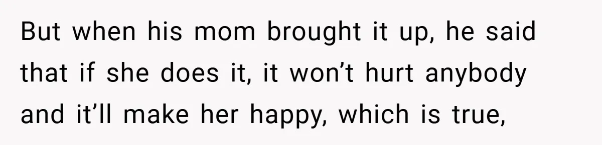 But when his mom brought it up, he said that if she does it, it won’t hurt anybody and it’ll make her happy, which is true,