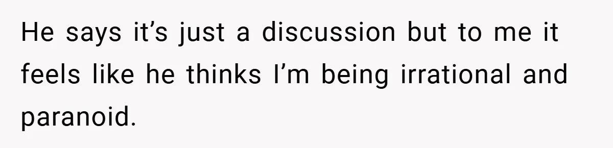 He says it’s just a discussion but to me it feels like he thinks I’m being irrational and paranoid.