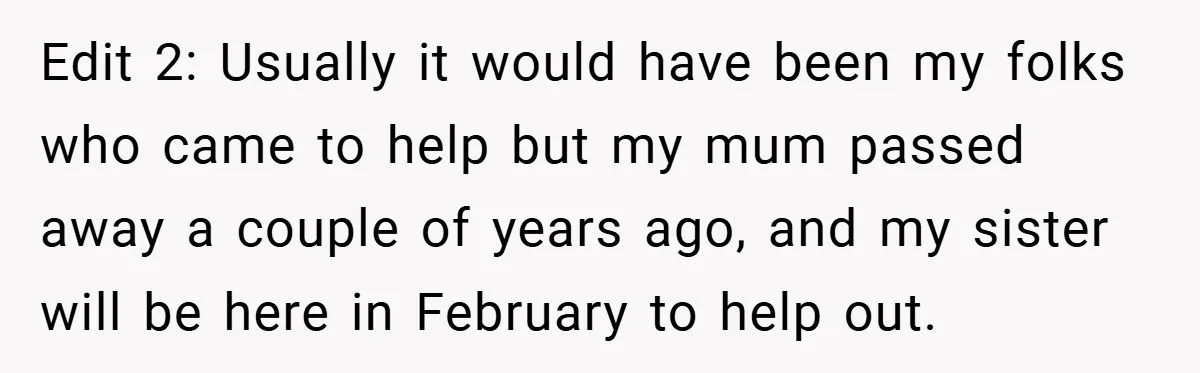 Edit 2: Usually it would have been my folks who came to help but my mum passed away a couple of years ago, and my sister will be here in...