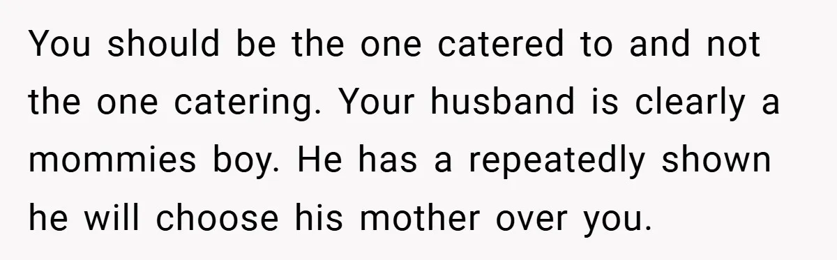 You should be the one catered to and not the one catering. Your husband is clearly a mommies boy. He has a repeatedly shown he will choose his mother over...