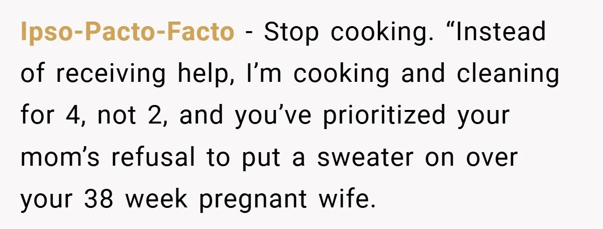 Ipso-Pacto-Facto − Stop cooking. “Instead of receiving help, I’m cooking and cleaning for 4, not 2, and you’ve prioritized your mom’s refusal to put a sweater on over your 38...