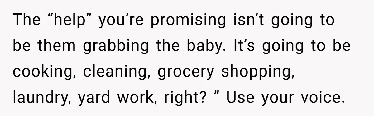 The “help” you’re promising isn’t going to be them grabbing the baby. It’s going to be cooking, cleaning, grocery shopping, laundry, yard work, right? ” Use your voice.