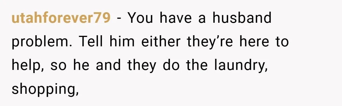 utahforever79 − You have a husband problem. Tell him either they’re here to help, so he and they do the laundry, shopping,