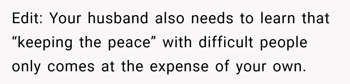 Edit: Your husband also needs to learn that “keeping the peace” with difficult people only comes at the expense of your own.
