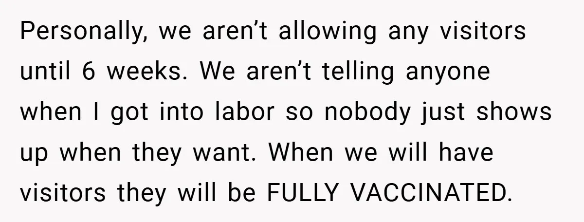 Personally, we aren’t allowing any visitors until 6 weeks. We aren’t telling anyone when I got into labor so nobody just shows up when they want. When we will have...