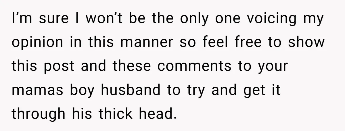 I’m sure I won’t be the only one voicing my opinion in this manner so feel free to show this post and these comments to your mamas boy husband to...