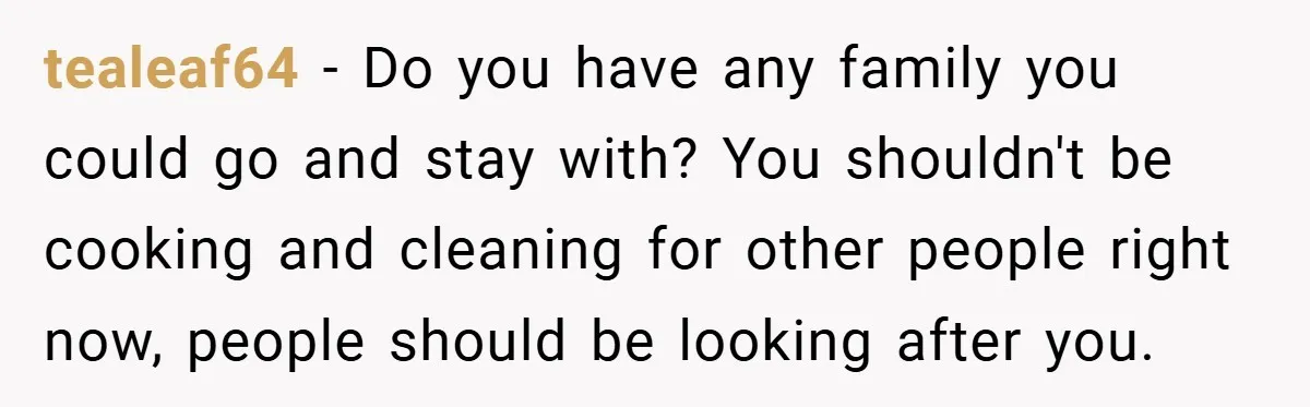 tealeaf64 − Do you have any family you could go and stay with? You shouldn't be cooking and cleaning for other people right now, people should be looking after you.