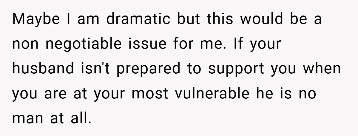 Maybe I am dramatic but this would be a non negotiable issue for me. If your husband isn't prepared to support you when you are at your most vulnerable he...