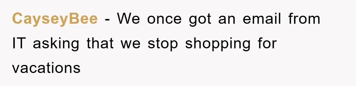 CayseyBee − We once got an email from IT asking that we stop shopping for vacations