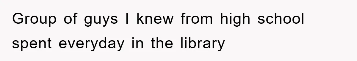 Group of guys I knew from high school spent everyday in the library