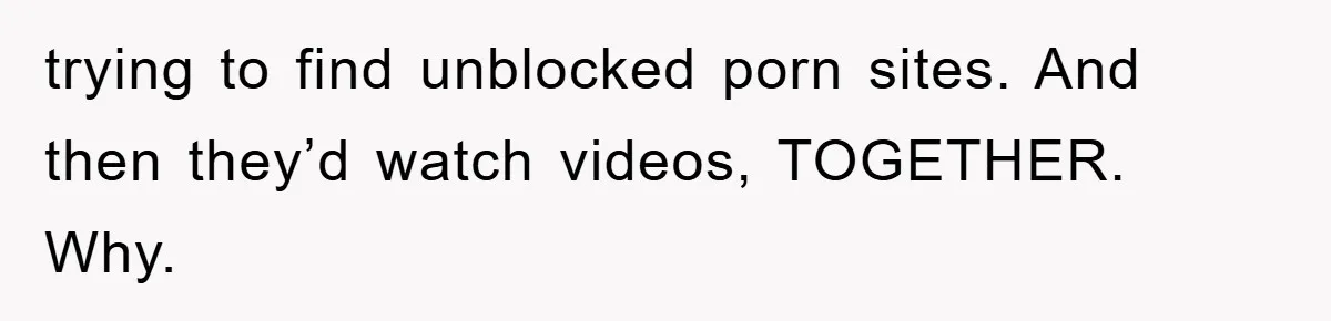 trying to find unblocked porn sites. And then they’d watch videos, TOGETHER. Why.