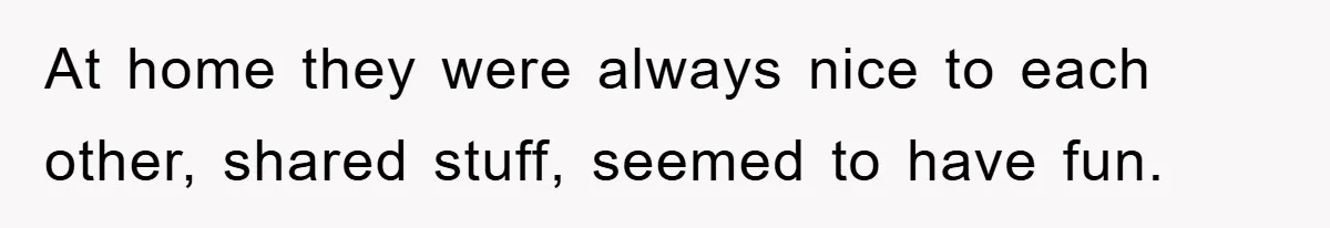 At home they were always nice to each other, shared stuff, seemed to have fun.