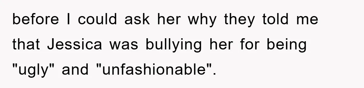 before I could ask her why they told me that Jessica was bullying her for being "ugly" and "unfashionable".