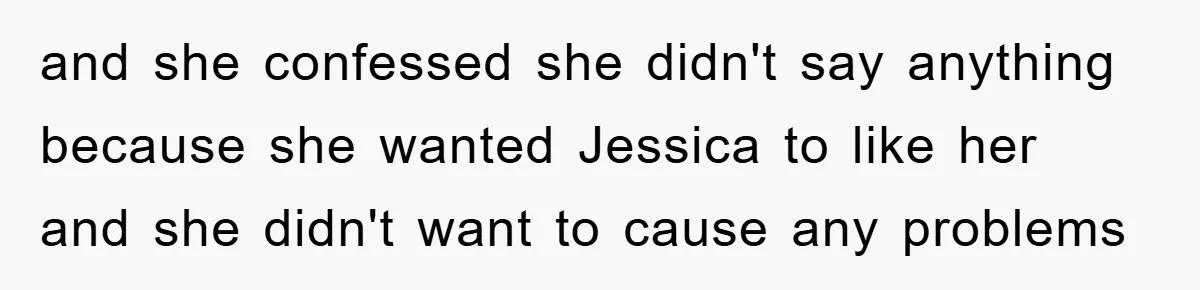 and she confessed she didn't say anything because she wanted Jessica to like her and she didn't want to cause any problems