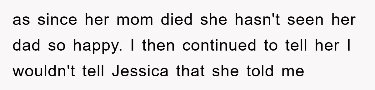 as since her mom died she hasn't seen her dad so happy. I then continued to tell her I wouldn't tell Jessica that she told me