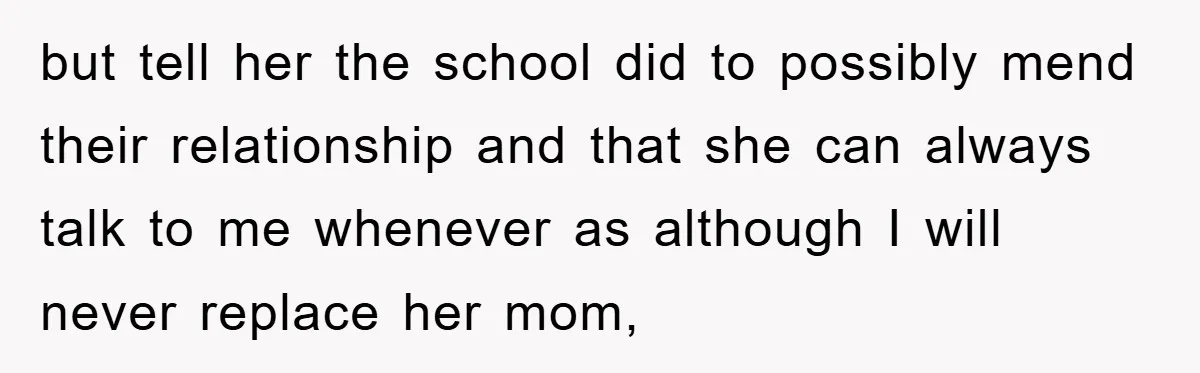 but tell her the school did to possibly mend their relationship and that she can always talk to me whenever as although I will never replace her mom,