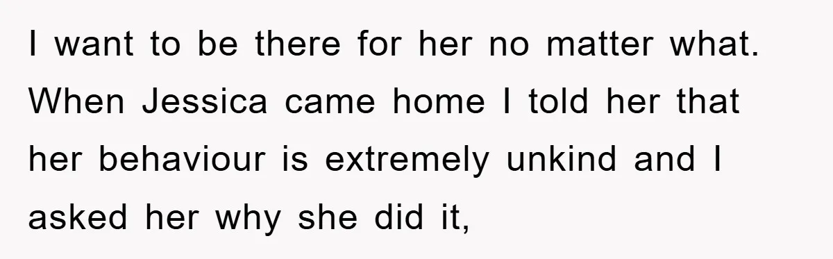 I want to be there for her no matter what. When Jessica came home I told her that her behaviour is extremely unkind and I asked her why she did...