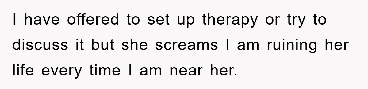 I have offered to set up therapy or try to discuss it but she screams I am ruining her life every time I am near her.