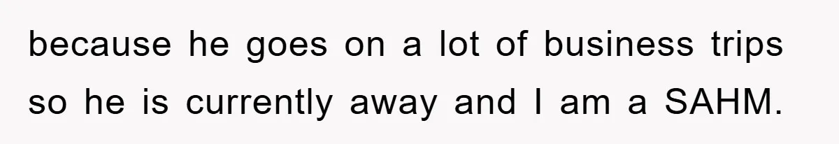 because he goes on a lot of business trips so he is currently away and I am a SAHM.