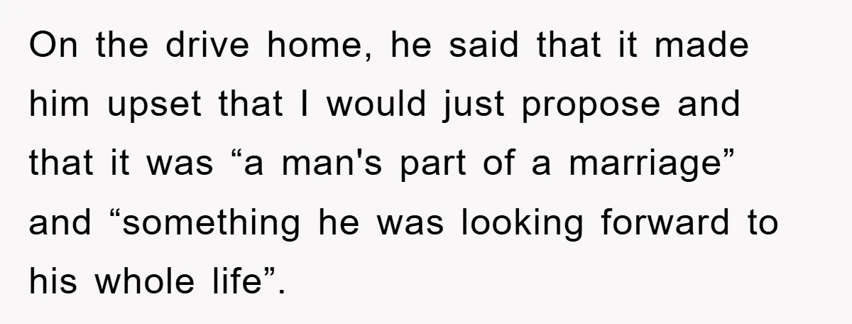On the drive home, he said that it made him upset that I would just propose and that it was “a man's part of a marriage” and “something he was...