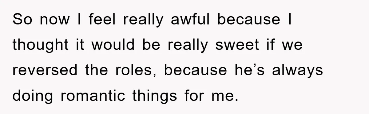 So now I feel really awful because I thought it would be really sweet if we reversed the roles, because he’s always doing romantic things for me.