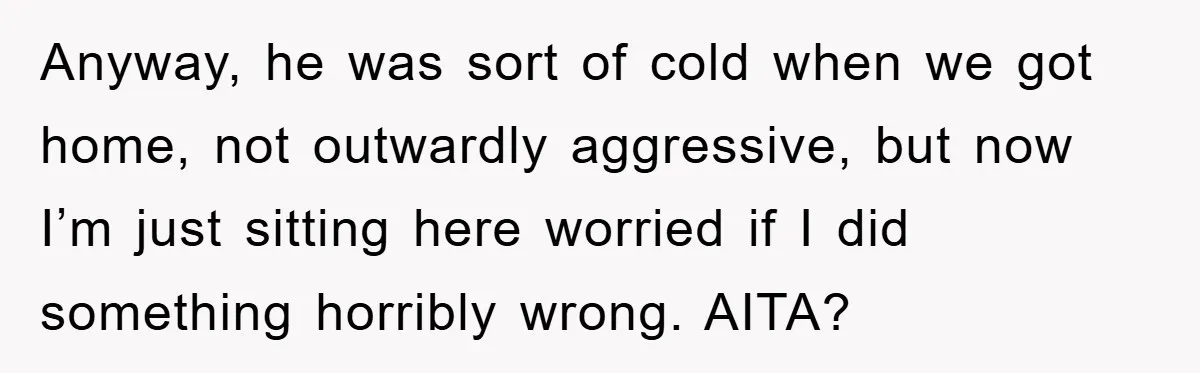 Anyway, he was sort of cold when we got home, not outwardly aggressive, but now I’m just sitting here worried if I did something horribly wrong. AITA?