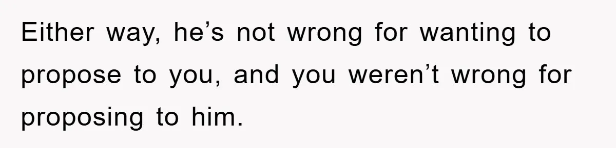 Either way, he’s not wrong for wanting to propose to you, and you weren’t wrong for proposing to him.