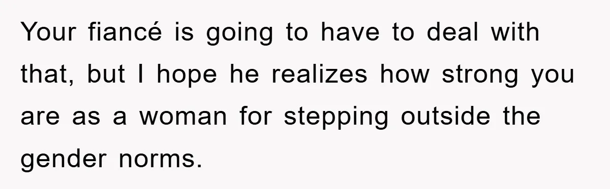 Your fiancé is going to have to deal with that, but I hope he realizes how strong you are as a woman for stepping outside the gender norms.