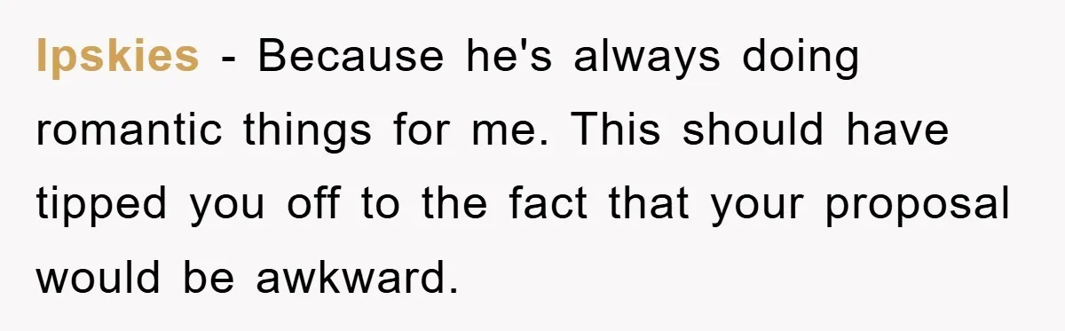 Ipskies − Because he's always doing romantic things for me. This should have tipped you off to the fact that your proposal would be awkward.