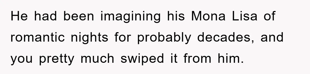 He had been imagining his Mona Lisa of romantic nights for probably decades, and you pretty much swiped it from him.