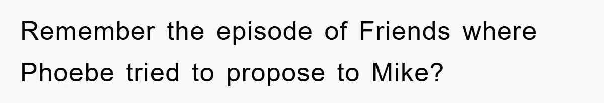 Remember the episode of Friends where Phoebe tried to propose to Mike?
