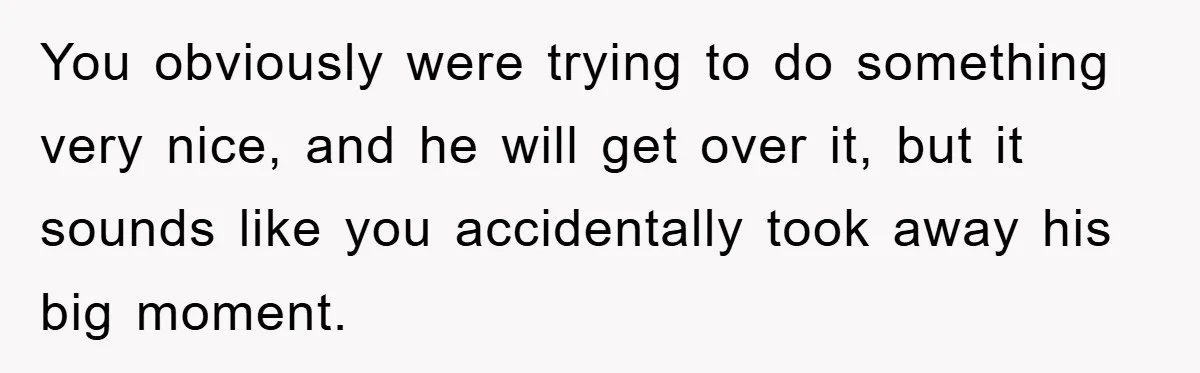 You obviously were trying to do something very nice, and he will get over it, but it sounds like you accidentally took away his big moment.