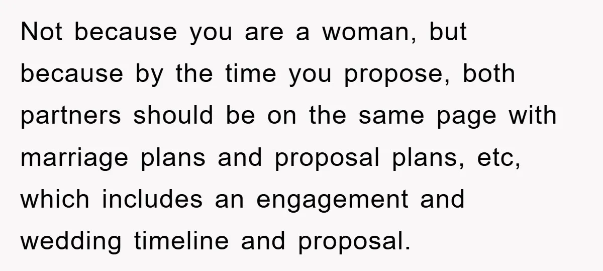 Not because you are a woman, but because by the time you propose, both partners should be on the same page with marriage plans and proposal plans, etc, which includes...