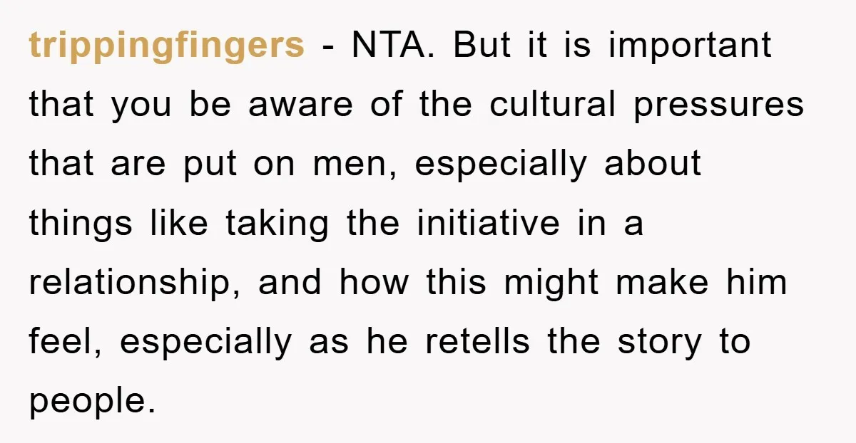 trippingfingers − NTA. But it is important that you be aware of the cultural pressures that are put on men, especially about things like taking the initiative in a relationship,...