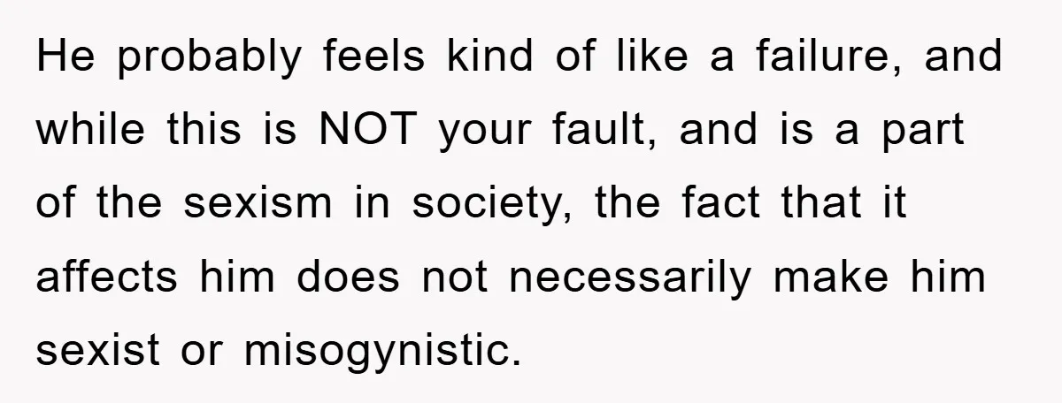 He probably feels kind of like a failure, and while this is NOT your fault, and is a part of the sexism in society, the fact that it affects him...