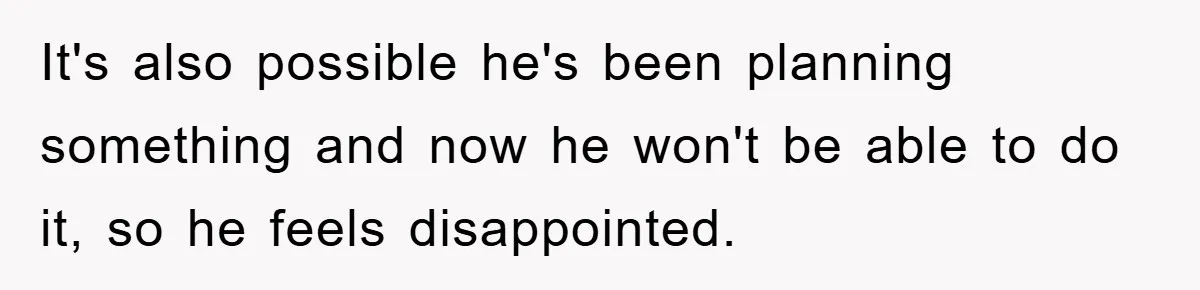 It's also possible he's been planning something and now he won't be able to do it, so he feels disappointed.