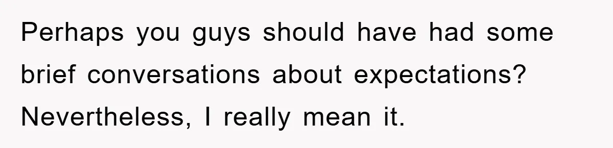 Perhaps you guys should have had some brief conversations about expectations? ​ Nevertheless, I really mean it.