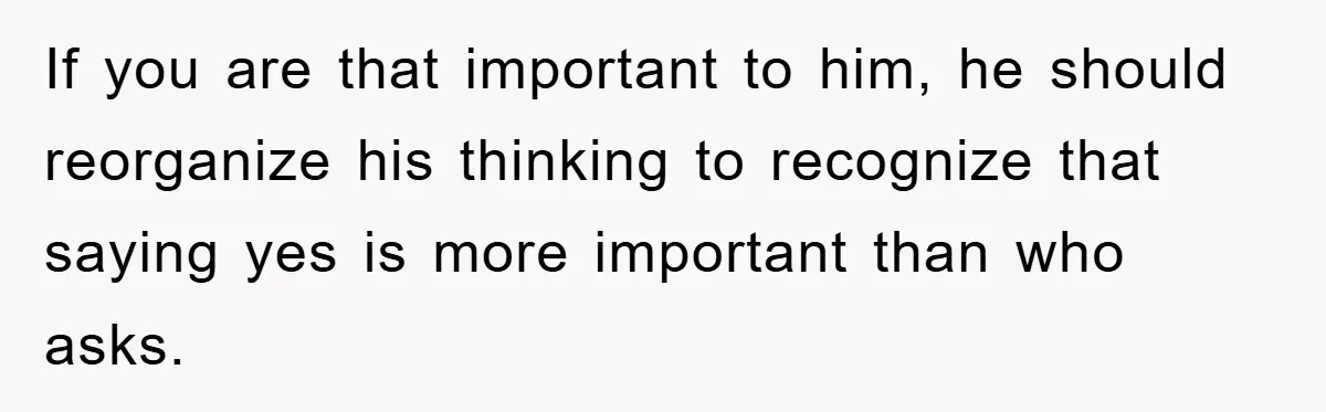 If you are that important to him, he should reorganize his thinking to recognize that saying yes is more important than who asks.