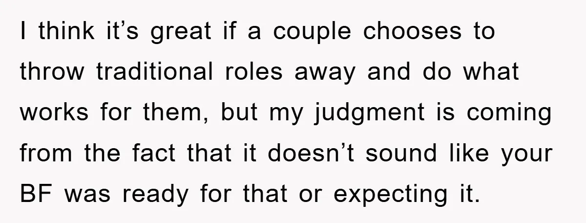 I think it’s great if a couple chooses to throw traditional roles away and do what works for them, but my judgment is coming from the fact that it doesn’t...