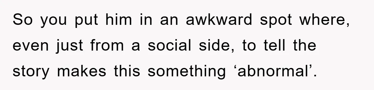 So you put him in an awkward spot where, even just from a social side, to tell the story makes this something ‘abnormal’.
