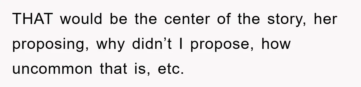 THAT would be the center of the story, her proposing, why didn’t I propose, how uncommon that is, etc.